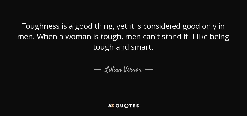Toughness is a good thing, yet it is considered good only in men. When a woman is tough, men can't stand it. I like being tough and smart. - Lillian Vernon