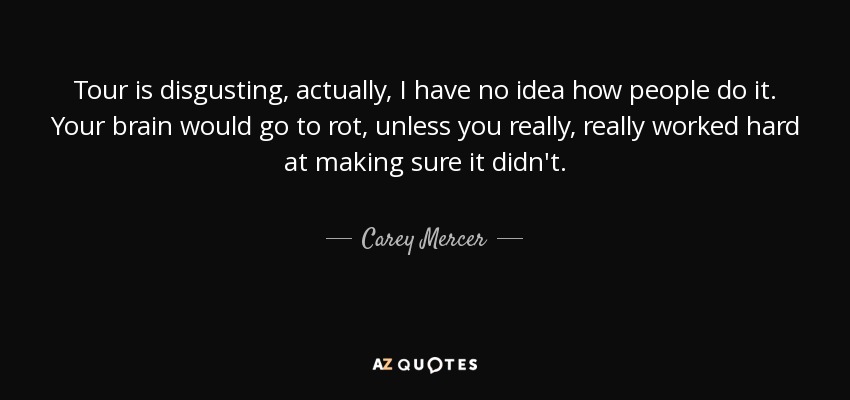 Tour is disgusting, actually, I have no idea how people do it. Your brain would go to rot, unless you really, really worked hard at making sure it didn't. - Carey Mercer