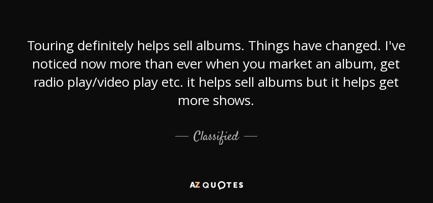 Touring definitely helps sell albums. Things have changed. I've noticed now more than ever when you market an album, get radio play/video play etc. it helps sell albums but it helps get more shows. - Classified