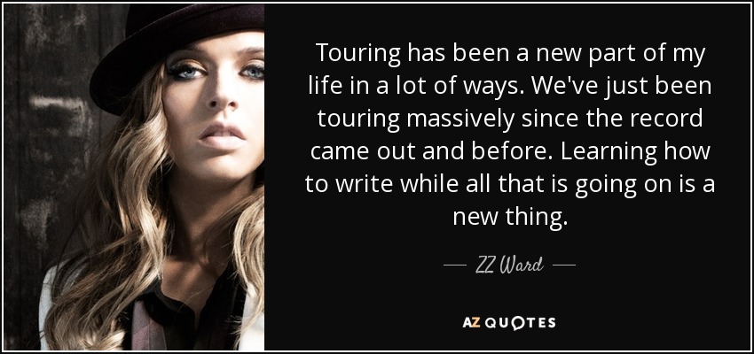 Touring has been a new part of my life in a lot of ways. We've just been touring massively since the record came out and before. Learning how to write while all that is going on is a new thing. - ZZ Ward