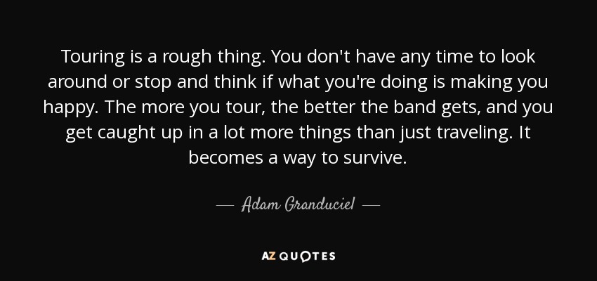 Touring is a rough thing. You don't have any time to look around or stop and think if what you're doing is making you happy. The more you tour, the better the band gets, and you get caught up in a lot more things than just traveling. It becomes a way to survive. - Adam Granduciel