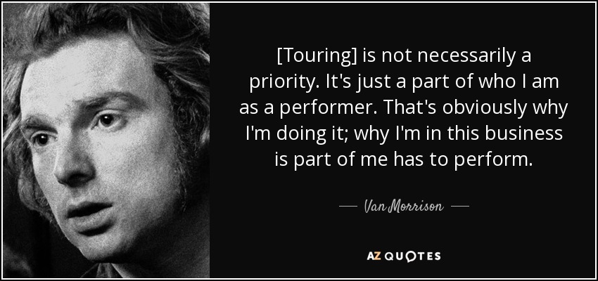 [Touring] is not necessarily a priority. It's just a part of who I am as a performer. That's obviously why I'm doing it; why I'm in this business is part of me has to perform. - Van Morrison
