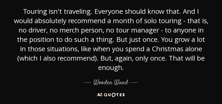 Touring isn't traveling. Everyone should know that. And I would absolutely recommend a month of solo touring - that is, no driver, no merch person, no tour manager - to anyone in the position to do such a thing. But just once. You grow a lot in those situations, like when you spend a Christmas alone (which I also recommend). But, again, only once. That will be enough. - Wooden Wand