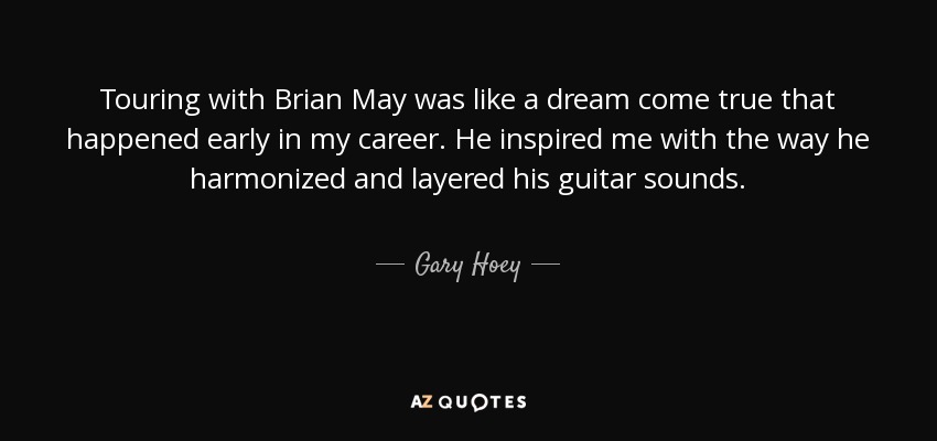 Touring with Brian May was like a dream come true that happened early in my career. He inspired me with the way he harmonized and layered his guitar sounds. - Gary Hoey