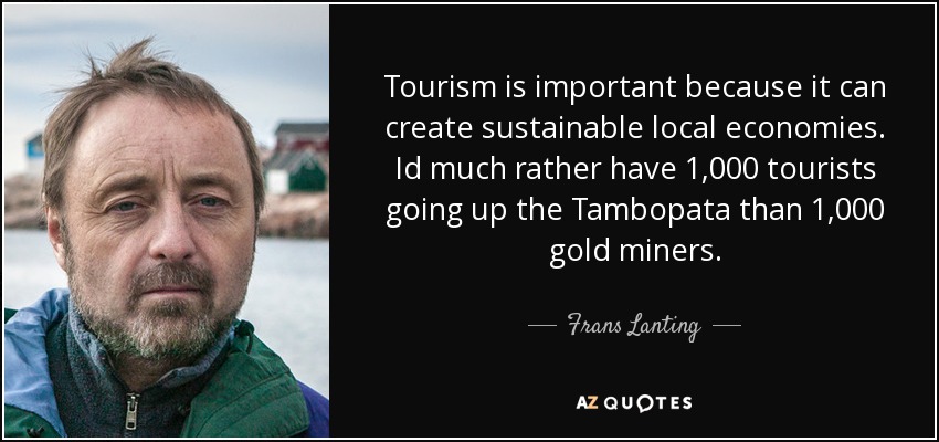 Tourism is important because it can create sustainable local economies. Id much rather have 1,000 tourists going up the Tambopata than 1,000 gold miners. - Frans Lanting