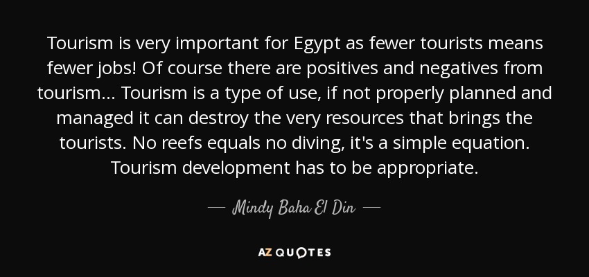 Tourism is very important for Egypt as fewer tourists means fewer jobs! Of course there are positives and negatives from tourism... Tourism is a type of use, if not properly planned and managed it can destroy the very resources that brings the tourists. No reefs equals no diving, it's a simple equation. Tourism development has to be appropriate. - Mindy Baha El Din