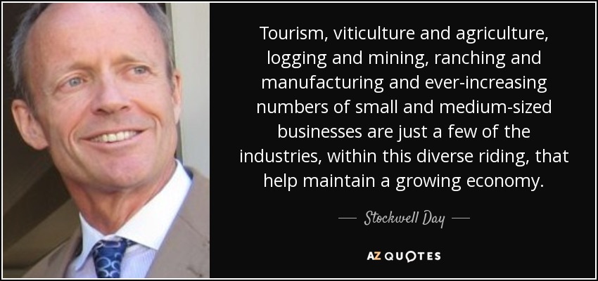 Tourism, viticulture and agriculture, logging and mining, ranching and manufacturing and ever-increasing numbers of small and medium-sized businesses are just a few of the industries, within this diverse riding, that help maintain a growing economy. - Stockwell Day