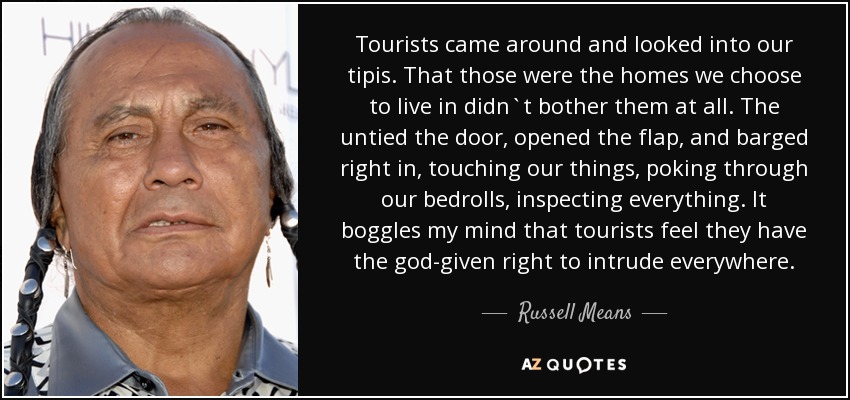 Tourists came around and looked into our tipis. That those were the homes we choose to live in didn`t bother them at all. The untied the door, opened the flap, and barged right in, touching our things, poking through our bedrolls, inspecting everything. It boggles my mind that tourists feel they have the god-given right to intrude everywhere. - Russell Means