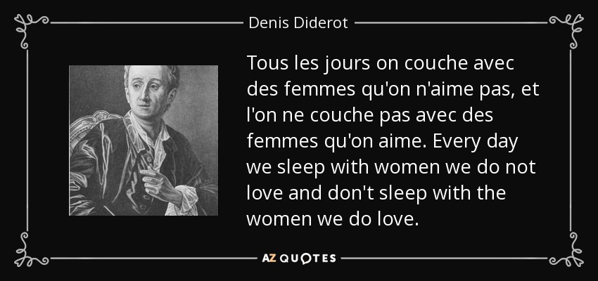 Tous les jours on couche avec des femmes qu'on n'aime pas, et l'on ne couche pas avec des femmes qu'on aime. Every day we sleep with women we do not love and don't sleep with the women we do love. - Denis Diderot