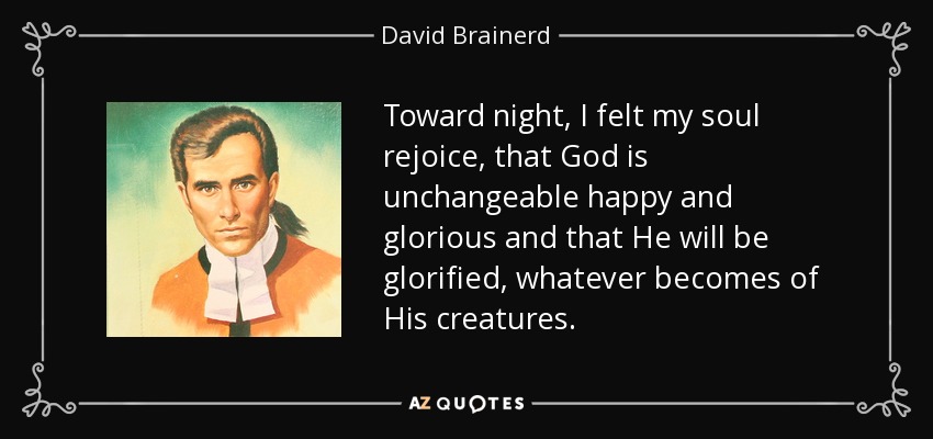 Toward night, I felt my soul rejoice, that God is unchangeable happy and glorious and that He will be glorified, whatever becomes of His creatures. - David Brainerd