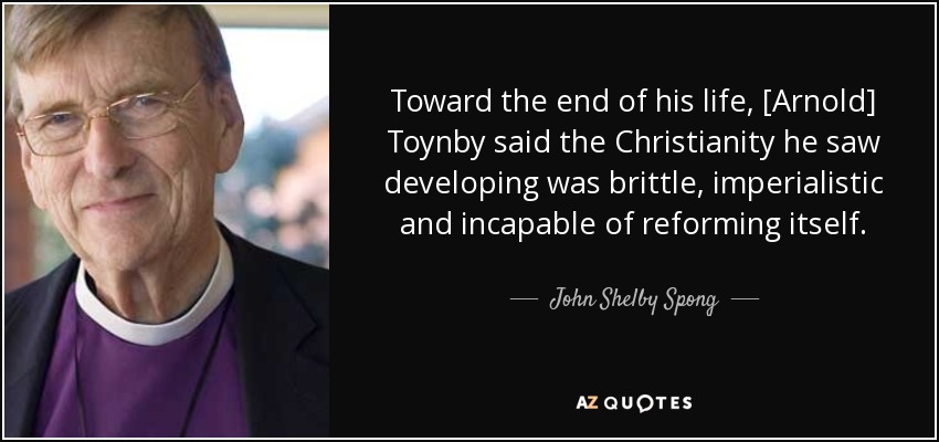 Toward the end of his life, [Arnold] Toynby said the Christianity he saw developing was brittle, imperialistic and incapable of reforming itself. - John Shelby Spong