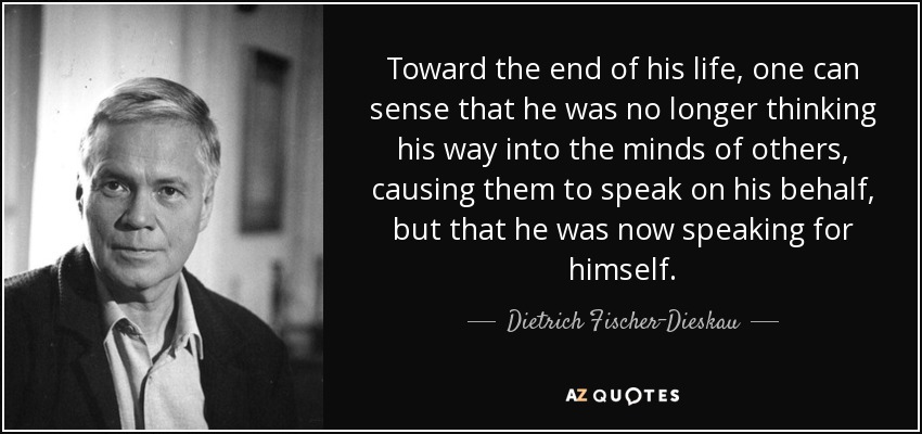 Toward the end of his life, one can sense that he was no longer thinking his way into the minds of others, causing them to speak on his behalf, but that he was now speaking for himself. - Dietrich Fischer-Dieskau