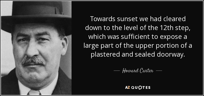 Towards sunset we had cleared down to the level of the 12th step, which was sufficient to expose a large part of the upper portion of a plastered and sealed doorway. - Howard Carter