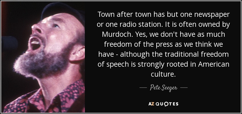 Town after town has but one newspaper or one radio station. It is often owned by Murdoch. Yes, we don't have as much freedom of the press as we think we have - although the traditional freedom of speech is strongly rooted in American culture. - Pete Seeger
