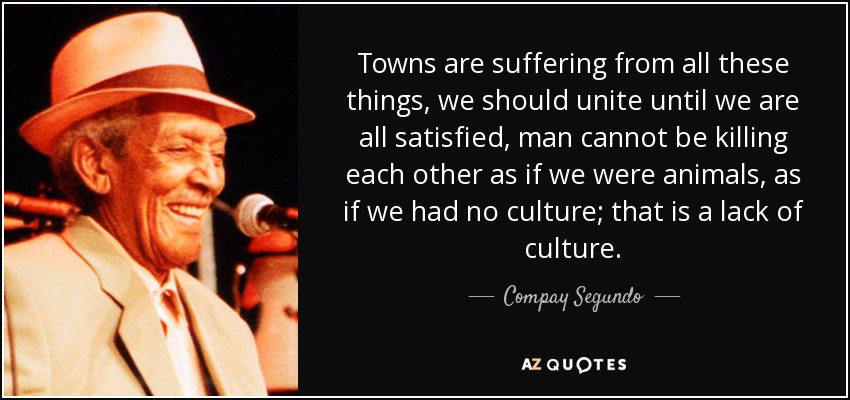 Towns are suffering from all these things, we should unite until we are all satisfied, man cannot be killing each other as if we were animals, as if we had no culture; that is a lack of culture. - Compay Segundo
