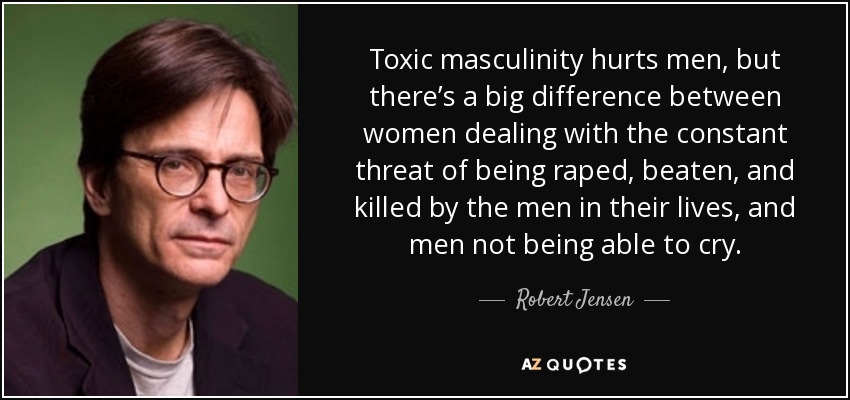 Toxic masculinity hurts men, but there’s a big difference between women dealing with the constant threat of being raped, beaten, and killed by the men in their lives, and men not being able to cry. - Robert Jensen