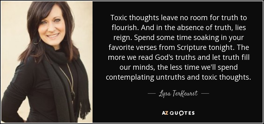 Toxic thoughts leave no room for truth to flourish. And in the absence of truth, lies reign. Spend some time soaking in your favorite verses from Scripture tonight. The more we read God's truths and let truth fill our minds, the less time we'll spend contemplating untruths and toxic thoughts. - Lysa TerKeurst