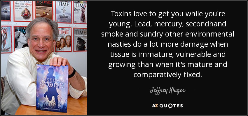 Toxins love to get you while you're young. Lead, mercury, secondhand smoke and sundry other environmental nasties do a lot more damage when tissue is immature, vulnerable and growing than when it's mature and comparatively fixed. - Jeffrey Kluger