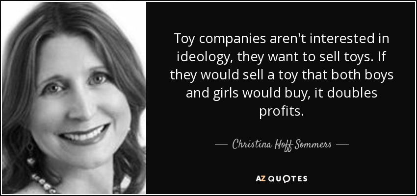 Toy companies aren't interested in ideology, they want to sell toys. If they would sell a toy that both boys and girls would buy, it doubles profits. - Christina Hoff Sommers