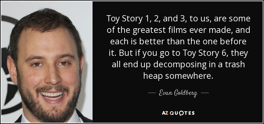 Toy Story 1, 2, and 3, to us, are some of the greatest films ever made, and each is better than the one before it. But if you go to Toy Story 6, they all end up decomposing in a trash heap somewhere. - Evan Goldberg