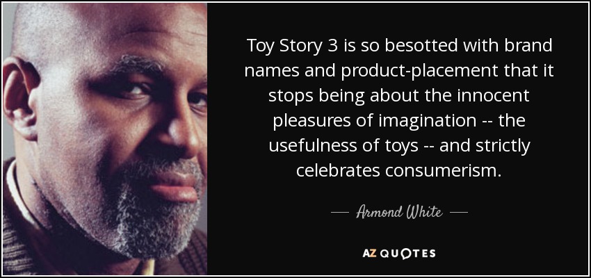 Toy Story 3 is so besotted with brand names and product-placement that it stops being about the innocent pleasures of imagination -- the usefulness of toys -- and strictly celebrates consumerism. - Armond White