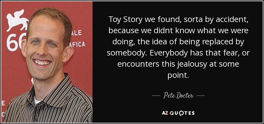 Toy Story we found, sorta by accident, because we didnt know what we were doing, the idea of being replaced by somebody. Everybody has that fear, or encounters this jealousy at some point. - Pete Docter