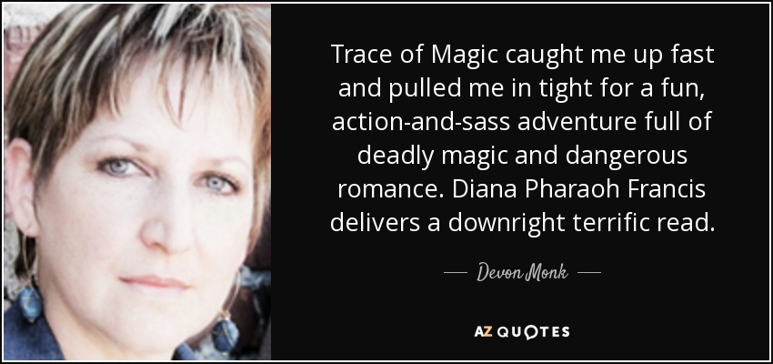 Trace of Magic caught me up fast and pulled me in tight for a fun, action-and-sass adventure full of deadly magic and dangerous romance. Diana Pharaoh Francis delivers a downright terrific read. - Devon Monk