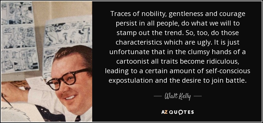 Traces of nobility, gentleness and courage persist in all people, do what we will to stamp out the trend. So, too, do those characteristics which are ugly. It is just unfortunate that in the clumsy hands of a cartoonist all traits become ridiculous, leading to a certain amount of self-conscious expostulation and the desire to join battle. - Walt Kelly