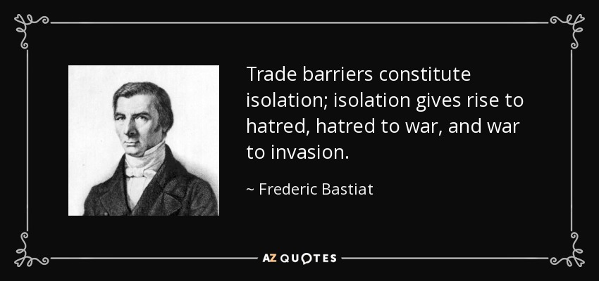 Trade barriers constitute isolation; isolation gives rise to hatred, hatred to war, and war to invasion. - Frederic Bastiat