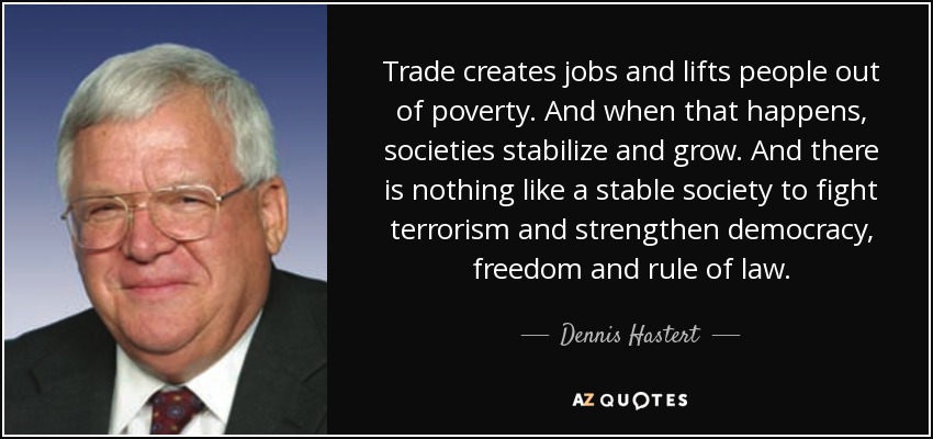 Trade creates jobs and lifts people out of poverty. And when that happens, societies stabilize and grow. And there is nothing like a stable society to fight terrorism and strengthen democracy, freedom and rule of law. - Dennis Hastert