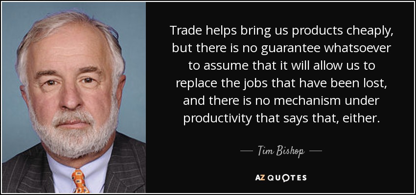 Trade helps bring us products cheaply, but there is no guarantee whatsoever to assume that it will allow us to replace the jobs that have been lost, and there is no mechanism under productivity that says that, either. - Tim Bishop