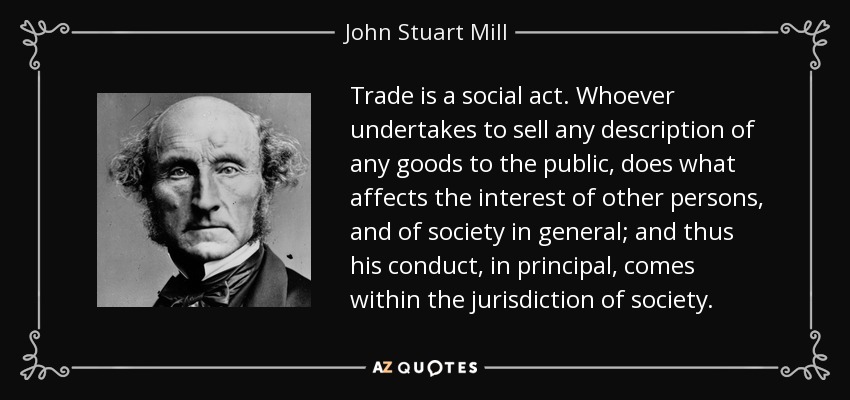 Trade is a social act. Whoever undertakes to sell any description of any goods to the public, does what affects the interest of other persons, and of society in general; and thus his conduct, in principal, comes within the jurisdiction of society. - John Stuart Mill