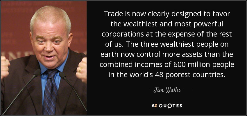 Trade is now clearly designed to favor the wealthiest and most powerful corporations at the expense of the rest of us. The three wealthiest people on earth now control more assets than the combined incomes of 600 million people in the world's 48 poorest countries. - Jim Wallis