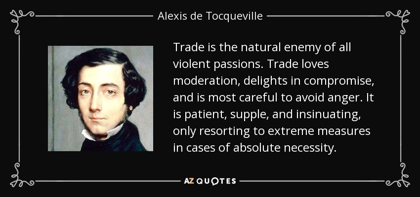 Trade is the natural enemy of all violent passions. Trade loves moderation, delights in compromise, and is most careful to avoid anger. It is patient, supple, and insinuating, only resorting to extreme measures in cases of absolute necessity. - Alexis de Tocqueville