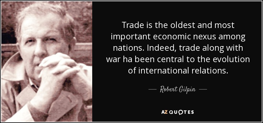 Trade is the oldest and most important economic nexus among nations. Indeed, trade along with war ha been central to the evolution of international relations. - Robert Gilpin