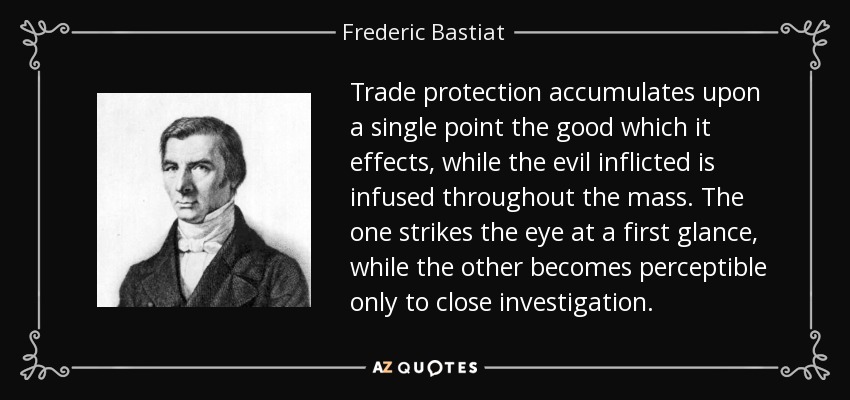 Trade protection accumulates upon a single point the good which it effects, while the evil inflicted is infused throughout the mass. The one strikes the eye at a first glance, while the other becomes perceptible only to close investigation. - Frederic Bastiat