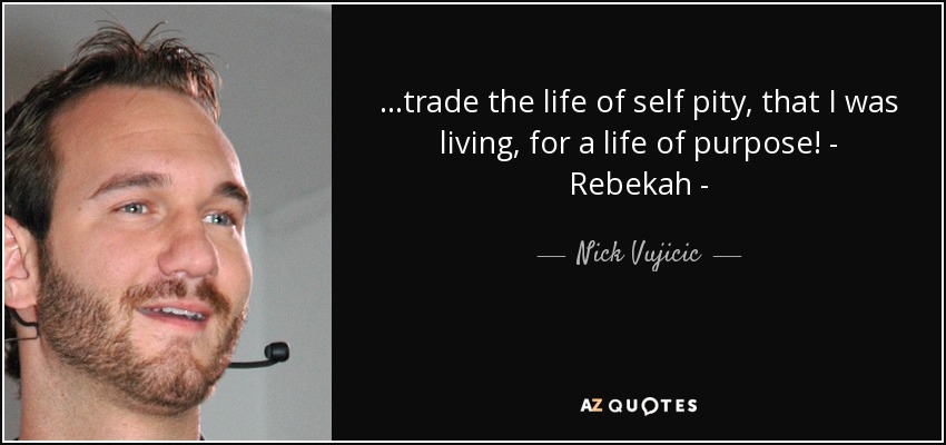 ...trade the life of self pity, that I was living, for a life of purpose! - Rebekah - - Nick Vujicic