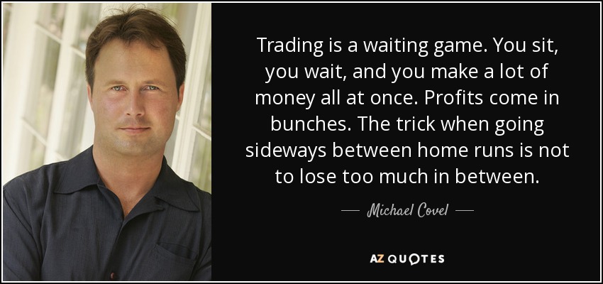 Trading is a waiting game. You sit, you wait, and you make a lot of money all at once. Profits come in bunches. The trick when going sideways between home runs is not to lose too much in between. - Michael Covel