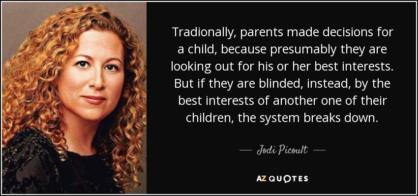 Tradionally, parents made decisions for a child, because presumably they are looking out for his or her best interests. But if they are blinded, instead, by the best interests of another one of their children, the system breaks down. - Jodi Picoult