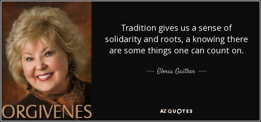 Tradition gives us a sense of solidarity and roots, a knowing there are some things one can count on. - Gloria Gaither
