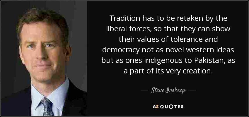 Tradition has to be retaken by the liberal forces, so that they can show their values of tolerance and democracy not as novel western ideas but as ones indigenous to Pakistan, as a part of its very creation. - Steve Inskeep
