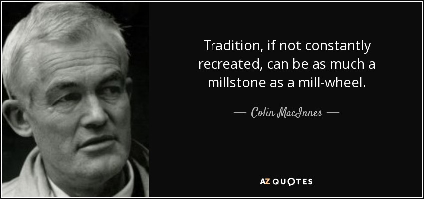 Tradition, if not constantly recreated, can be as much a millstone as a mill-wheel. - Colin MacInnes