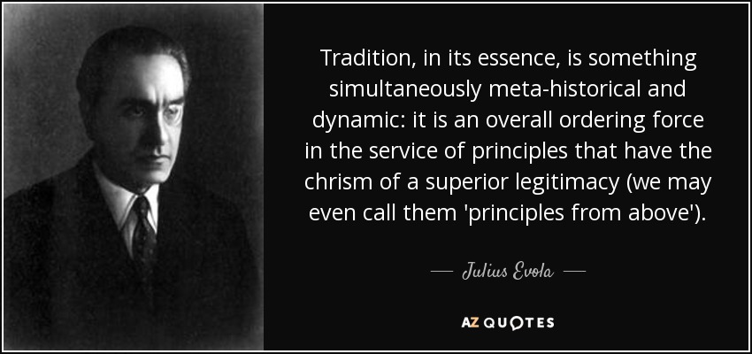Tradition, in its essence, is something simultaneously meta-historical and dynamic: it is an overall ordering force in the service of principles that have the chrism of a superior legitimacy (we may even call them 'principles from above'). - Julius Evola