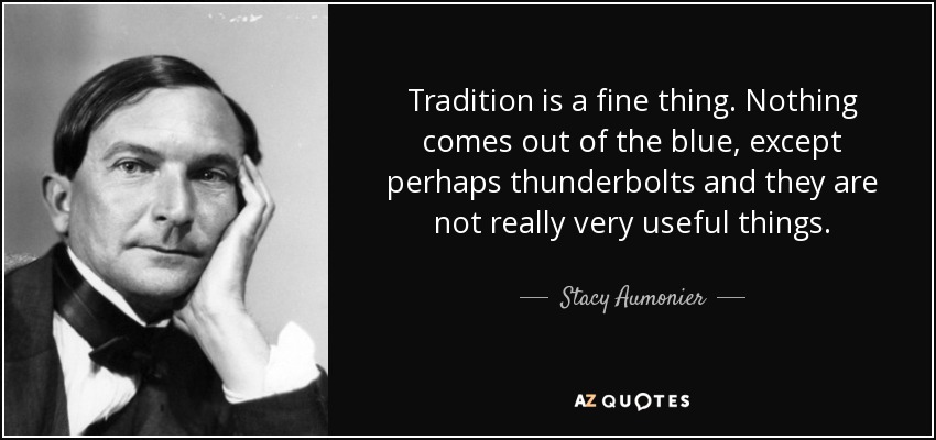 Tradition is a fine thing. Nothing comes out of the blue, except perhaps thunderbolts and they are not really very useful things. - Stacy Aumonier