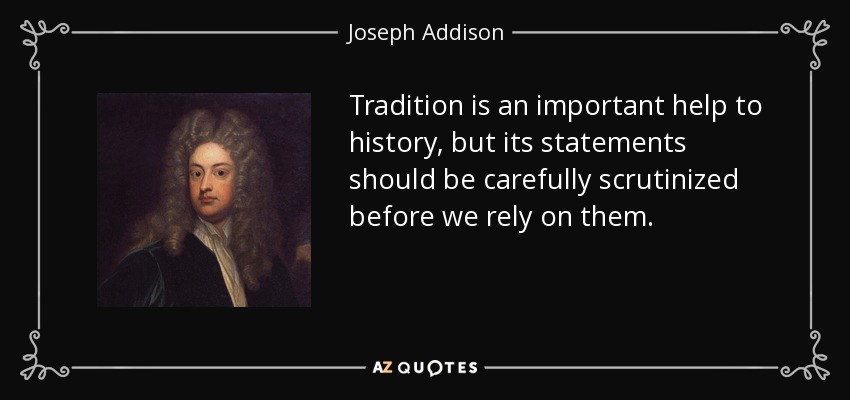 Tradition is an important help to history, but its statements should be carefully scrutinized before we rely on them. - Joseph Addison