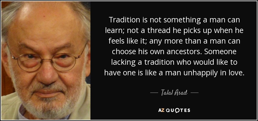 Tradition is not something a man can learn; not a thread he picks up when he feels like it; any more than a man can choose his own ancestors. Someone lacking a tradition who would like to have one is like a man unhappily in love. - Talal Asad