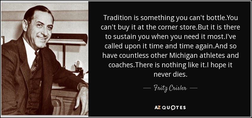Tradition is something you can't bottle.You can't buy it at the corner store.But it is there to sustain you when you need it most.I've called upon it time and time again.And so have countless other Michigan athletes and coaches.There is nothing like it.I hope it never dies. - Fritz Crisler