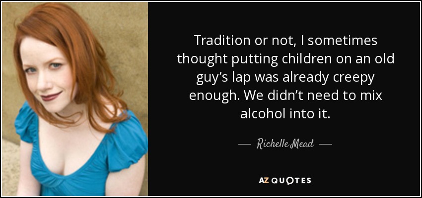 Tradition or not, I sometimes thought putting children on an old guy’s lap was already creepy enough. We didn’t need to mix alcohol into it. - Richelle Mead