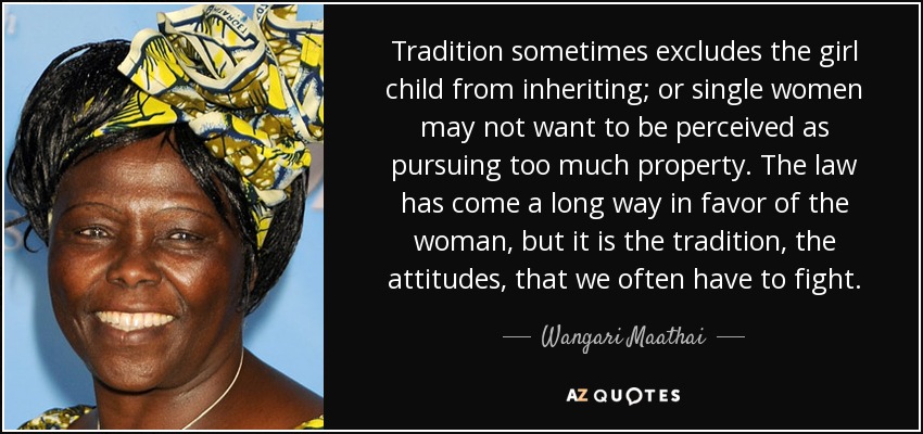 Tradition sometimes excludes the girl child from inheriting; or single women may not want to be perceived as pursuing too much property. The law has come a long way in favor of the woman, but it is the tradition, the attitudes, that we often have to fight. - Wangari Maathai