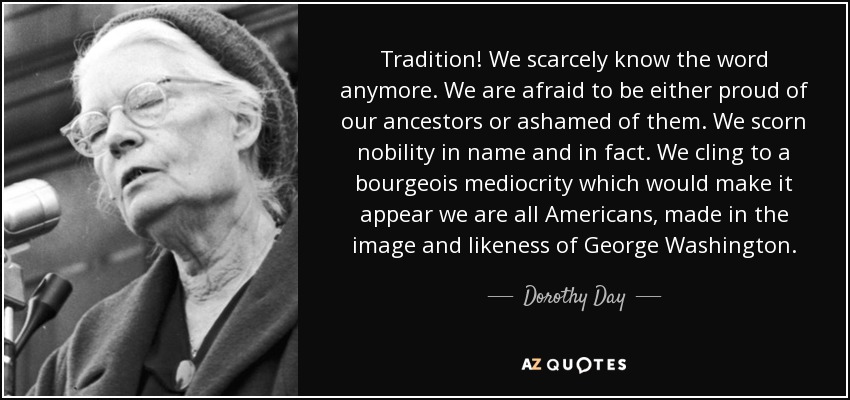 Tradition! We scarcely know the word anymore. We are afraid to be either proud of our ancestors or ashamed of them. We scorn nobility in name and in fact. We cling to a bourgeois mediocrity which would make it appear we are all Americans, made in the image and likeness of George Washington. - Dorothy Day